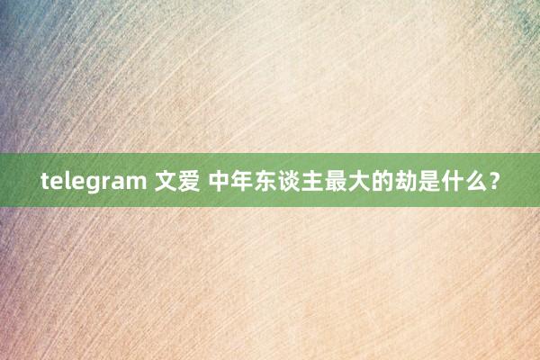 telegram 文爱 中年东谈主最大的劫是什么？