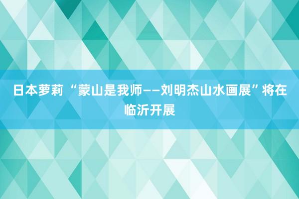 日本萝莉 “蒙山是我师——刘明杰山水画展”将在临沂开展