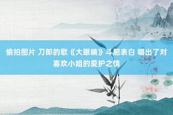 偷拍图片 刀郎的歌《大眼睛》斗胆表白 唱出了对喜欢小姐的爱护之情