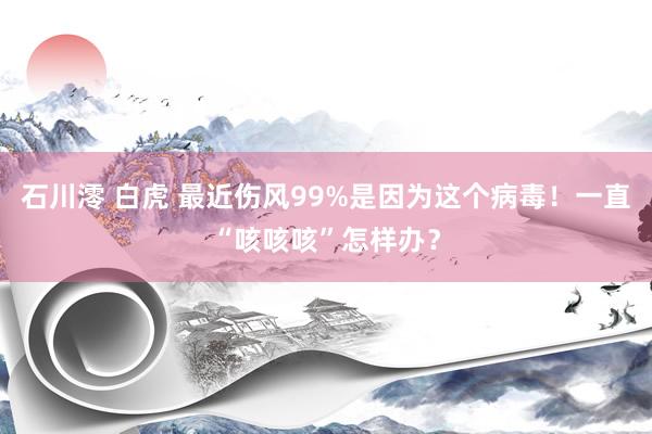 石川澪 白虎 最近伤风99%是因为这个病毒！一直“咳咳咳”怎样办？