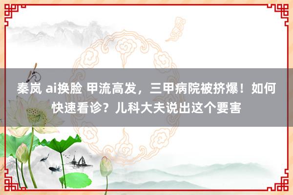 秦岚 ai换脸 甲流高发，三甲病院被挤爆！如何快速看诊？儿科大夫说出这个要害