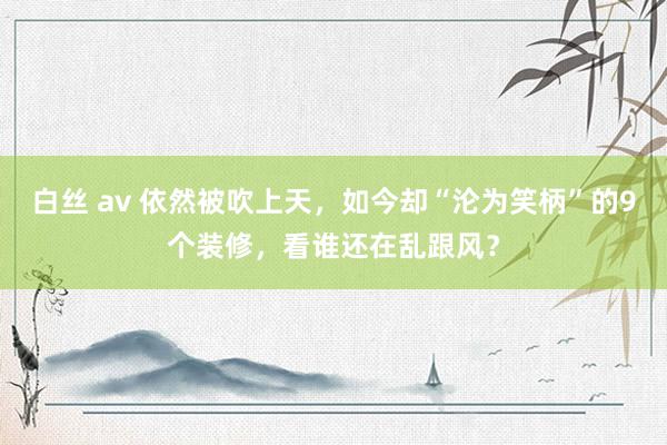 白丝 av 依然被吹上天，如今却“沦为笑柄”的9个装修，看谁还在乱跟风？