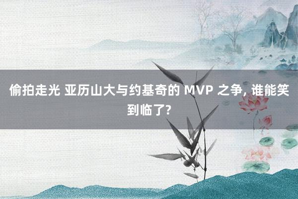 偷拍走光 亚历山大与约基奇的 MVP 之争， 谁能笑到临了?