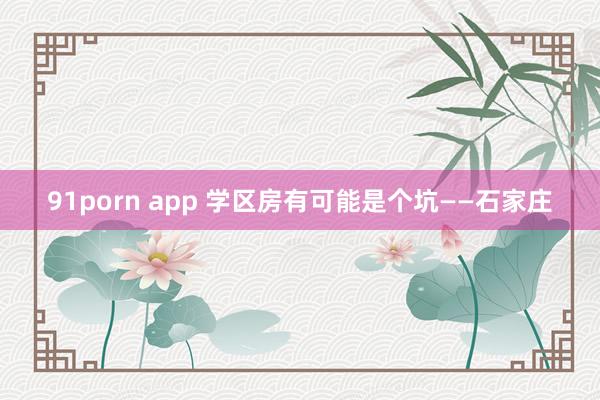 91porn app 学区房有可能是个坑——石家庄