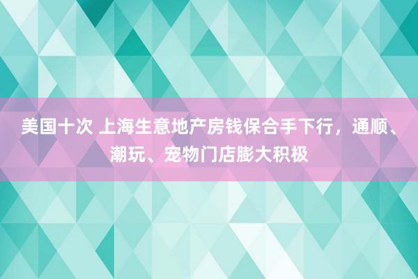 美国十次 上海生意地产房钱保合手下行，通顺、潮玩、宠物门店膨大积极