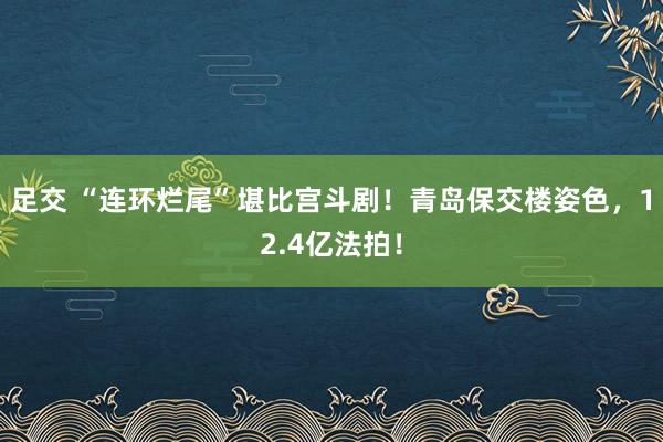 足交 “连环烂尾”堪比宫斗剧！青岛保交楼姿色，12.4亿法拍！