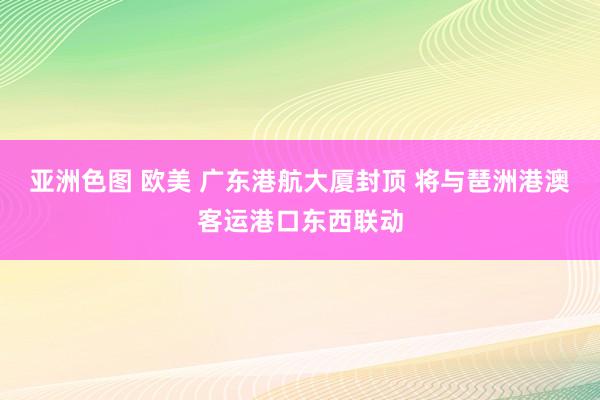 亚洲色图 欧美 广东港航大厦封顶 将与琶洲港澳客运港口东西联动