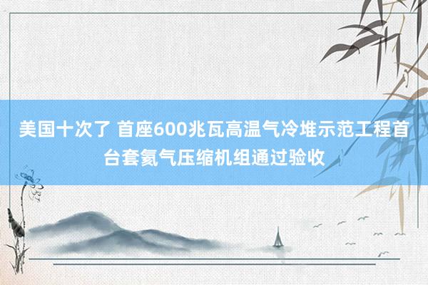 美国十次了 首座600兆瓦高温气冷堆示范工程首台套氦气压缩机组通过验收