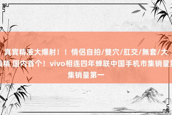 真實精液大爆射！！情侶自拍/雙穴/肛交/無套/大量噴精 国内首个！vivo相连四年蝉联中国手机市集销量第一