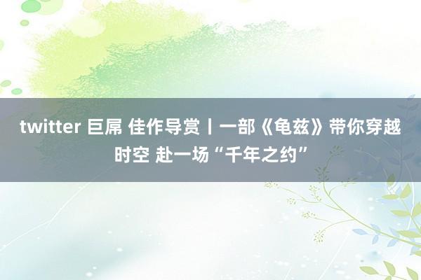 twitter 巨屌 佳作导赏丨一部《龟兹》带你穿越时空 赴一场“千年之约”