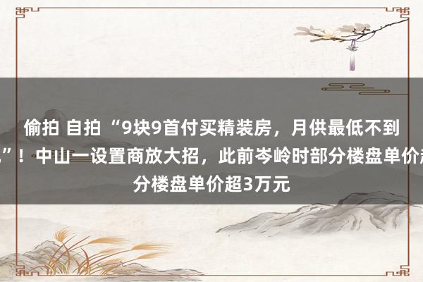 偷拍 自拍 “9块9首付买精装房，月供最低不到3000元”！中山一设置商放大招，此前岑岭时部分楼盘单价超3万元