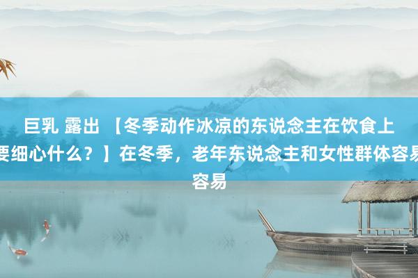 巨乳 露出 【冬季动作冰凉的东说念主在饮食上要细心什么？】在冬季，老年东说念主和女性群体容易