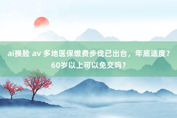 ai换脸 av 多地医保缴费步伐已出台，年底适度？60岁以上可以免交吗？