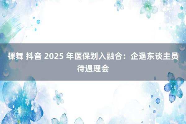 裸舞 抖音 2025 年医保划入融合：企退东谈主员待遇理会