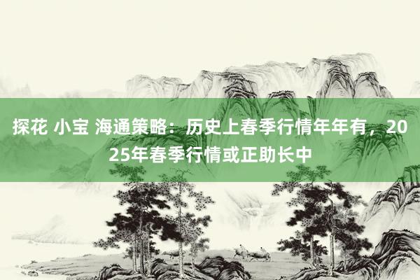 探花 小宝 海通策略：历史上春季行情年年有，2025年春季行情或正助长中