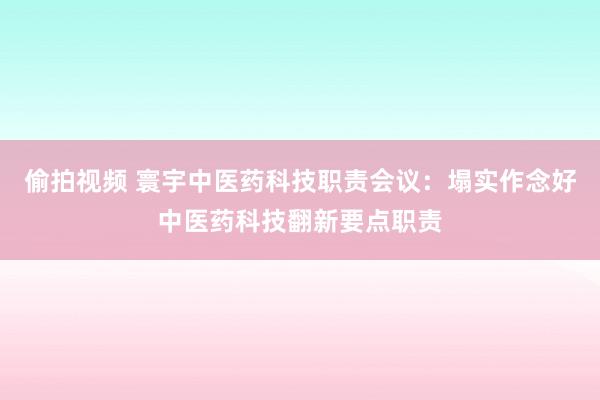 偷拍视频 寰宇中医药科技职责会议：塌实作念好中医药科技翻新要点职责