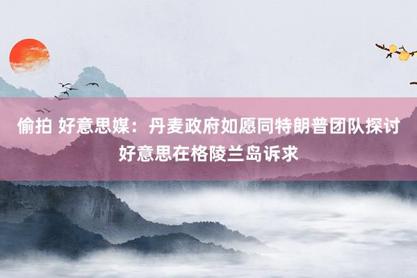 偷拍 好意思媒：丹麦政府如愿同特朗普团队探讨好意思在格陵兰岛诉求