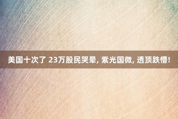 美国十次了 23万股民哭晕， 紫光国微， 透顶跌懵!