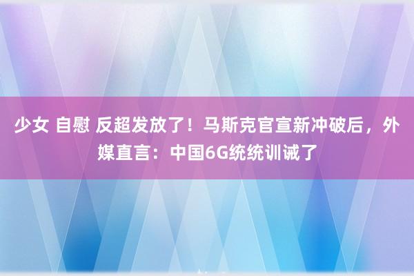 少女 自慰 反超发放了！马斯克官宣新冲破后，外媒直言：中国6G统统训诫了