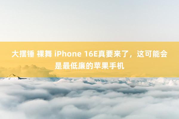 大摆锤 裸舞 iPhone 16E真要来了，这可能会是最低廉的苹果手机