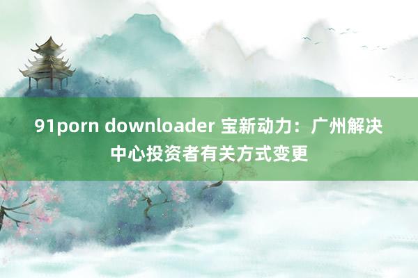 91porn downloader 宝新动力：广州解决中心投资者有关方式变更