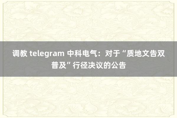 调教 telegram 中科电气：对于“质地文告双普及”行径决议的公告