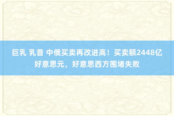 巨乳 乳首 中俄买卖再改进高！买卖额2448亿好意思元，好意思西方围堵失败