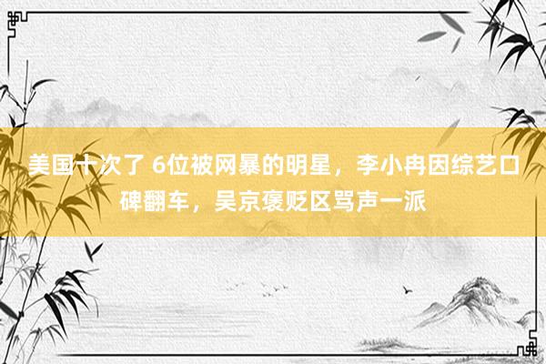 美国十次了 6位被网暴的明星，李小冉因综艺口碑翻车，吴京褒贬区骂声一派