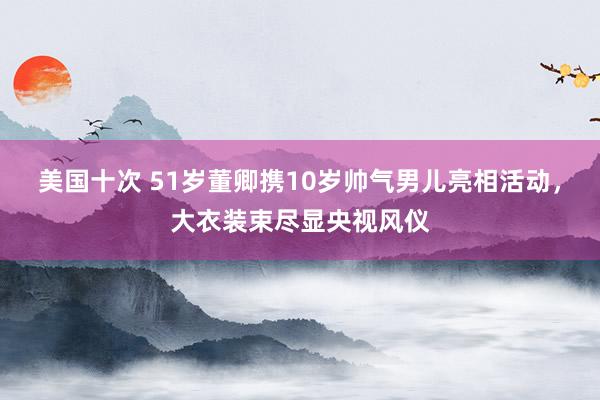 美国十次 51岁董卿携10岁帅气男儿亮相活动，大衣装束尽显央视风仪