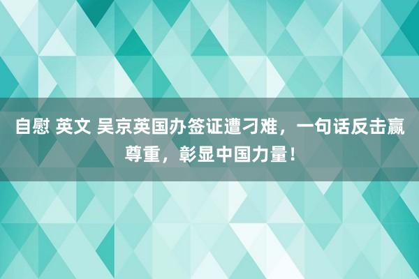 自慰 英文 吴京英国办签证遭刁难，一句话反击赢尊重，彰显中国力量！