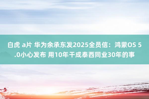 白虎 a片 华为余承东发2025全员信：鸿蒙OS 5.0小心发布 用10年干成泰西同业30年的事