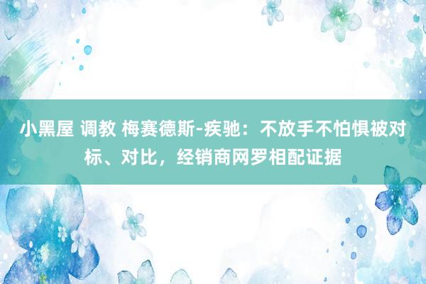 小黑屋 调教 梅赛德斯-疾驰：不放手不怕惧被对标、对比，经销商网罗相配证据