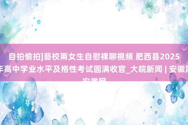 自拍偷拍]藝校兩女生自慰裸聊視頻 肥西县2025年高中学业水平及格性考试圆满收官_大皖新闻 | 安徽网