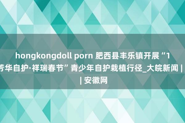 hongkongdoll porn 肥西县丰乐镇开展“12355芳华自护·祥瑞春节”青少年自护栽植行径_大皖新闻 | 安徽网