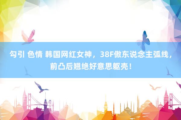 勾引 色情 韩国网红女神，38F傲东说念主弧线，前凸后翘绝好意思躯壳！