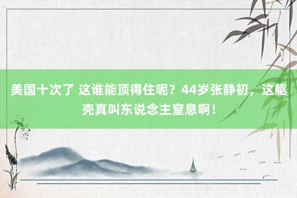 美国十次了 这谁能顶得住呢？44岁张静初，这躯壳真叫东说念主窒息啊！