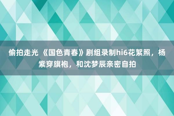 偷拍走光 《国色青春》剧组录制hi6花絮照，杨紫穿旗袍，和沈梦辰亲密自拍