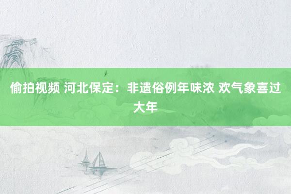 偷拍视频 河北保定：非遗俗例年味浓 欢气象喜过大年