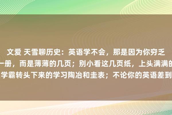 文爱 天雪聊历史：英语学不会，那是因为你穷乏一套东西；不是厚厚的一册，而是薄薄的几页；别小看这几页纸，上头满满的干货，齐是学霸转头下来的学习陶冶和圭表；不论你的英语差到什么过程，看到一个拉一个，生怕你...