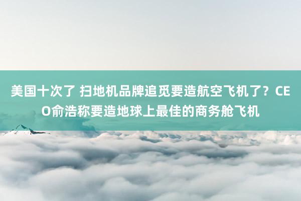 美国十次了 扫地机品牌追觅要造航空飞机了？CEO俞浩称要造地球上最佳的商务舱飞机