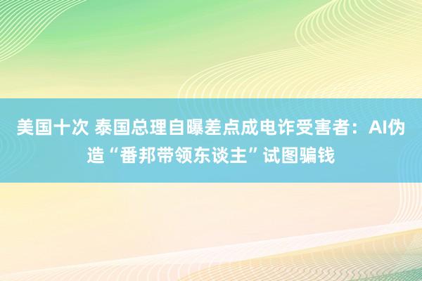 美国十次 泰国总理自曝差点成电诈受害者：AI伪造“番邦带领东谈主”试图骗钱