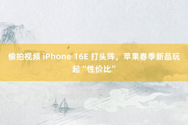 偷拍视频 iPhone 16E 打头阵，苹果春季新品玩起“性价比”