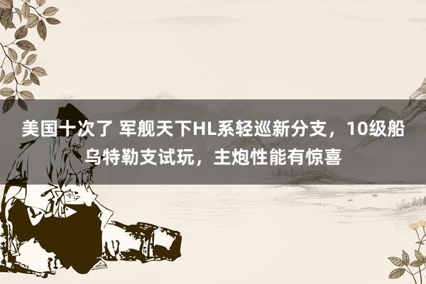 美国十次了 军舰天下HL系轻巡新分支，10级船乌特勒支试玩，主炮性能有惊喜