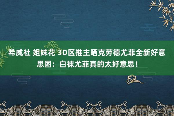 希威社 姐妹花 3D区推主晒克劳德尤菲全新好意思图：白袜尤菲真的太好意思！