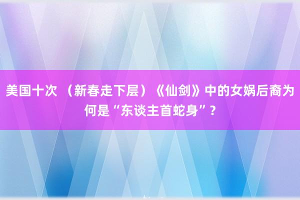 美国十次 （新春走下层）《仙剑》中的女娲后裔为何是“东谈主首蛇身”？