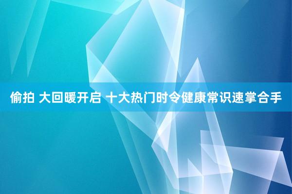 偷拍 大回暖开启 十大热门时令健康常识速掌合手